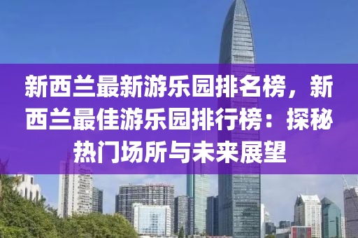 新西兰最新游乐园排名榜，新西兰最佳游乐园排行榜：探秘热门场所与未来展望