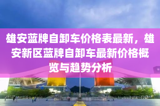 雄安蓝牌自卸车价格表最新，雄安新区蓝牌自卸车最新价格概览与趋势分析