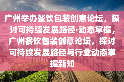 广州举办餐饮包装创意论坛，探讨可持续发展路径·动态掌握，广州餐饮包装创意论坛，探讨可持续发展路径与行业动态掌握新知