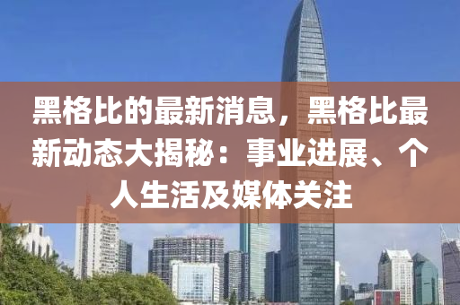 黑格比的最新消息，黑格比最新动态大揭秘：事业进展、个人生活及媒体关注