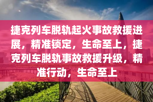 捷克列车脱轨起火事故救援进展，精准锁定，生命至上，捷克列车脱轨事故救援升级，精准行动，生命至上