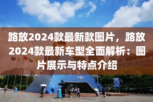 路放2024款最新款图片，路放2024款最新车型全面解析：图片展示与特点介绍