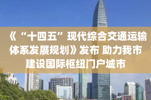 《“十四五”现代综合交通运输体系发展规划》发布 助力我市建设国际枢纽门户城市