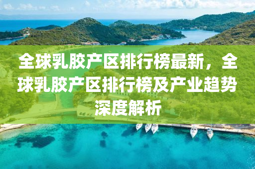 全球乳胶产区排行榜最新，全球乳胶产区排行榜及产业趋势深度解析