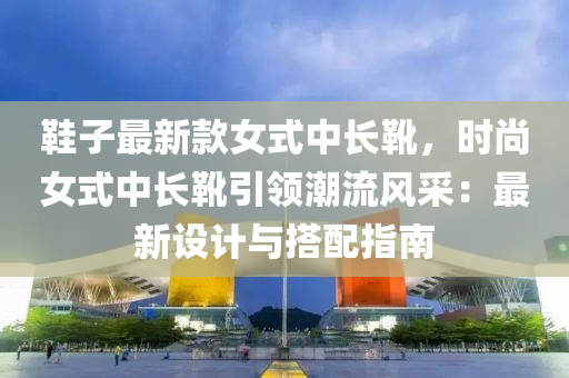 鞋子最新款女式中长靴，时尚女式中长靴引领潮流风采：最新设计与搭配指南