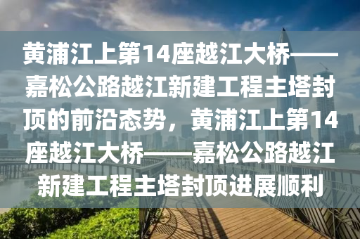 黄浦江上第14座越江大桥——嘉松公路越江新建工程主塔封顶的前沿态势，黄浦江上第14座越江大桥——嘉松公路越江新建工程主塔封顶进展顺利