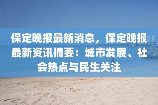 保定晚报最新消息，保定晚报最新资讯摘要：城市发展、社会热点与民生关注