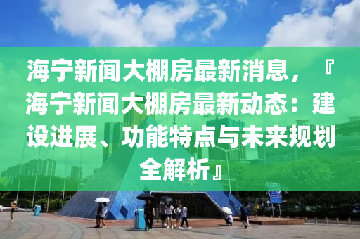 海宁新闻大棚房最新消息，『海宁新闻大棚房最新动态：建设进展、功能特点与未来规划全解析』
