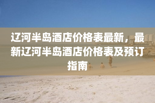 辽河半岛酒店价格表最新，最新辽河半岛酒店价格表及预订指南