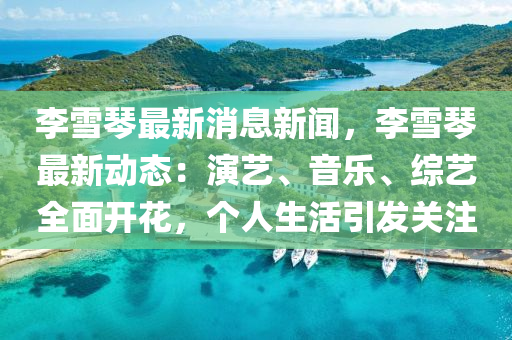 李雪琴最新消息新闻，李雪琴最新动态：演艺、音乐、综艺全面开花，个人生活引发关注
