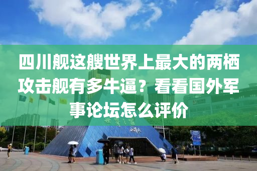 四川舰这艘世界上最大的两栖攻击舰有多牛逼？看看国外军事论坛怎么评价