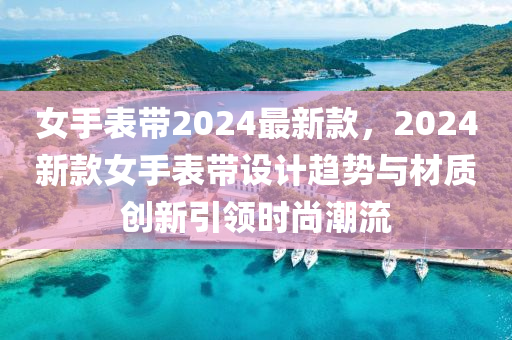 女手表带2024最新款，2024新款女手表带设计趋势与材质创新引领时尚潮流
