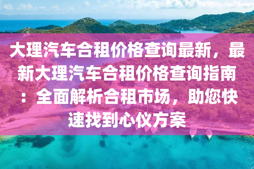 大理汽车合租价格查询最新，最新大理汽车合租价格查询指南：全面解析合租市场，助您快速找到心仪方案
