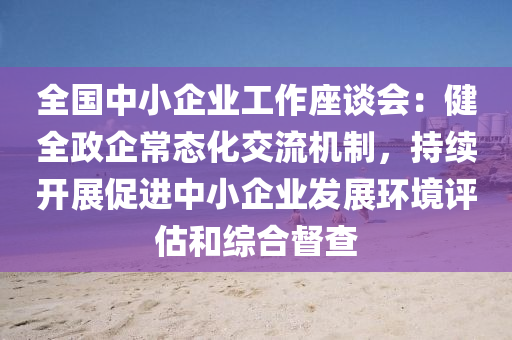 全国中小企业工作座谈会：健全政企常态化交流机制，持续开展促进中小企业发展环境评估和综合督查