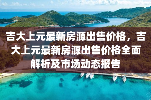 吉大上元最新房源出售价格，吉大上元最新房源出售价格全面解析及市场动态报告