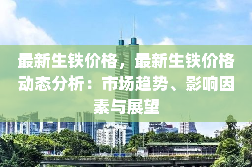 最新生铁价格，最新生铁价格动态分析：市场趋势、影响因素与展望