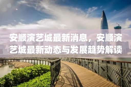 安顺演艺城最新消息，安顺演艺城最新动态与发展趋势解读