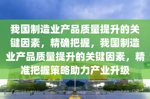 我国制造业产品质量提升的关键因素，精确把握，我国制造业产品质量提升的关键因素，精准把握策略助力产业升级