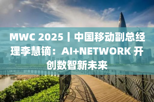 MWC 2025丨中国移动副总经理李慧镝：AI+NETWORK 开创数智新未来