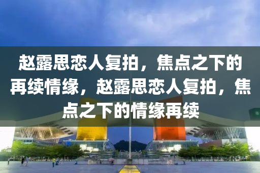 赵露思恋人复拍，焦点之下的再续情缘，赵露思恋人复拍，焦点之下的情缘再续