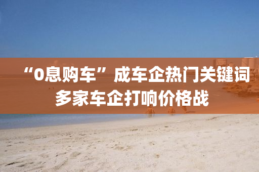 “0息购车”成车企热门关键词 多家车企打响价格战