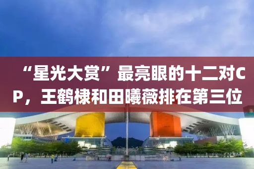 “星光大赏”最亮眼的十二对CP，王鹤棣和田曦薇排在第三位