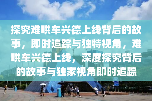 探究难哄车兴德上线背后的故事，即时追踪与独特视角，难哄车兴德上线，深度探究背后的故事与独家视角即时追踪