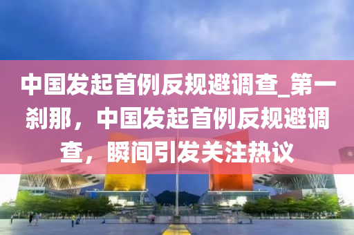 中国发起首例反规避调查_第一刹那，中国发起首例反规避调查，瞬间引发关注热议