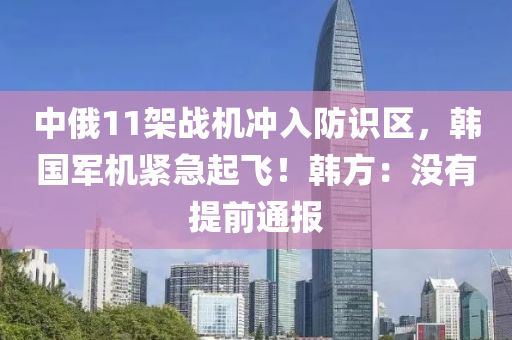 中俄11架战机冲入防识区，韩国军机紧急起飞！韩方：没有提前通报