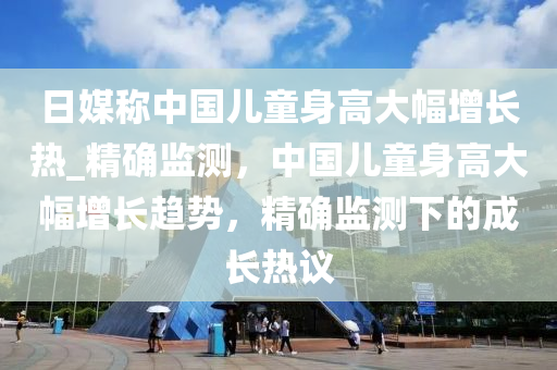 日媒称中国儿童身高大幅增长热_精确监测，中国儿童身高大幅增长趋势，精确监测下的成长热议