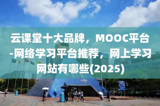 云课堂十大品牌，MOOC平台-网络学习平台推荐，网上学习网站有哪些(2025)
