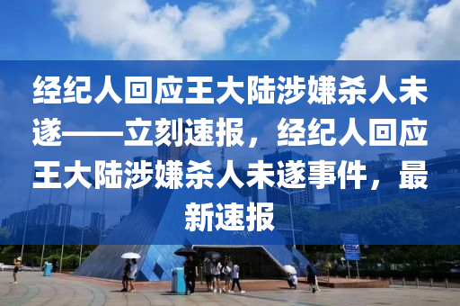 经纪人回应王大陆涉嫌杀人未遂——立刻速报，经纪人回应王大陆涉嫌杀人未遂事件，最新速报