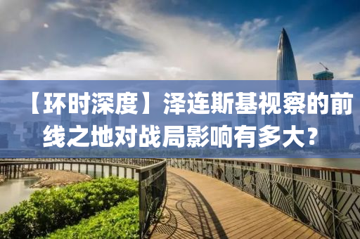 【环时深度】泽连斯基视察的前线之地对战局影响有多大？