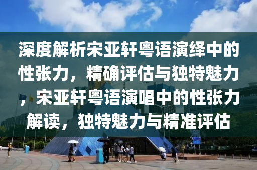 深度解析宋亚轩粤语演绎中的性张力，精确评估与独特魅力，宋亚轩粤语演唱中的性张力解读，独特魅力与精准评估