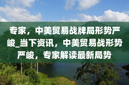 专家，中美贸易战牌局形势严峻_当下资讯，中美贸易战形势严峻，专家解读最新局势
