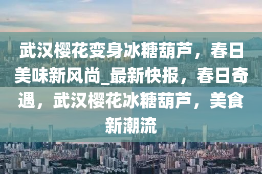 武汉樱花变身冰糖葫芦，春日美味新风尚_最新快报，春日奇遇，武汉樱花冰糖葫芦，美食新潮流