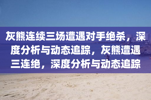 灰熊连续三场遭遇对手绝杀，深度分析与动态追踪，灰熊遭遇三连绝，深度分析与动态追踪