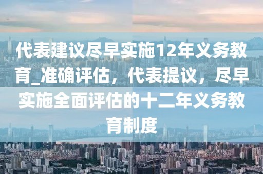 代表建议尽早实施12年义务教育_准确评估，代表提议，尽早实施全面评估的十二年义务教育制度
