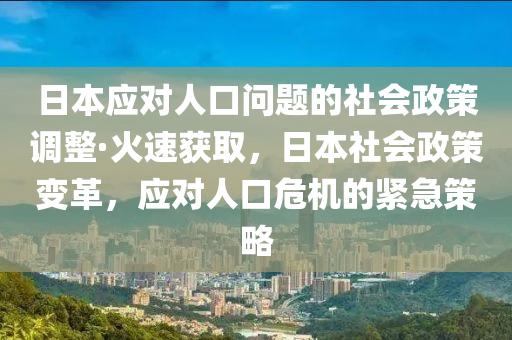 日本应对人口问题的社会政策调整·火速获取，日本社会政策变革，应对人口危机的紧急策略