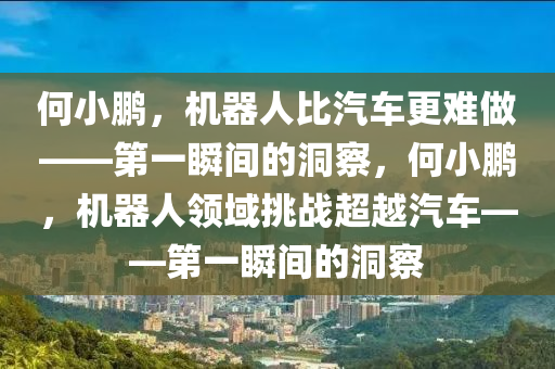 何小鹏，机器人比汽车更难做——第一瞬间的洞察，何小鹏，机器人领域挑战超越汽车——第一瞬间的洞察