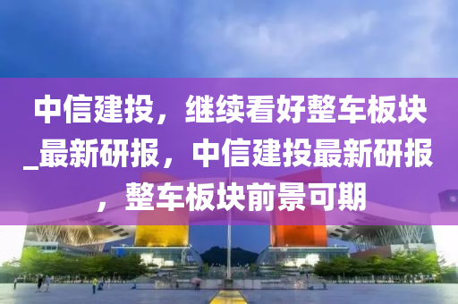 中信建投，继续看好整车板块_最新研报，中信建投最新研报，整车板块前景可期