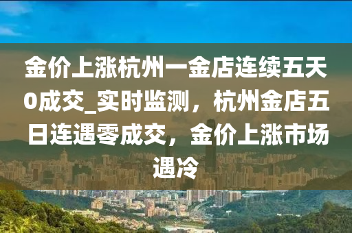 金价上涨杭州一金店连续五天0成交_实时监测，杭州金店五日连遇零成交，金价上涨市场遇冷