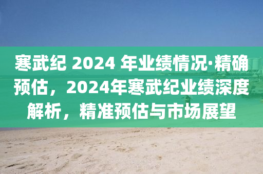 寒武纪 2024 年业绩情况·精确预估，2024年寒武纪业绩深度解析，精准预估与市场展望