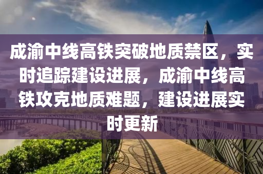 成渝中线高铁突破地质禁区，实时追踪建设进展，成渝中线高铁攻克地质难题，建设进展实时更新