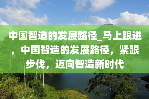 中国智造的发展路径_马上跟进，中国智造的发展路径，紧跟步伐，迈向智造新时代