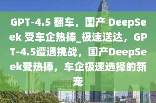 GPT-4.5 翻车，国产 DeepSeek 受车企热捧_极速送达，GPT-4.5遭遇挑战，国产DeepSeek受热捧，车企极速选择的新宠