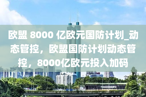 欧盟 8000 亿欧元国防计划_动态管控，欧盟国防计划动态管控，8000亿欧元投入加码