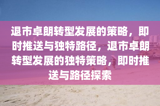 退市卓朗转型发展的策略，即时推送与独特路径，退市卓朗转型发展的独特策略，即时推送与路径探索