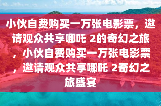 小伙自费购买一万张电影票，邀请观众共享哪吒 2的奇幻之旅，小伙自费购买一万张电影票，邀请观众共享哪吒 2奇幻之旅盛宴