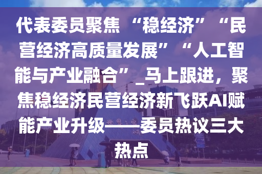代表委员聚焦 “稳经济”“民营经济高质量发展”“人工智能与产业融合”_马上跟进，聚焦稳经济民营经济新飞跃AI赋能产业升级——委员热议三大热点